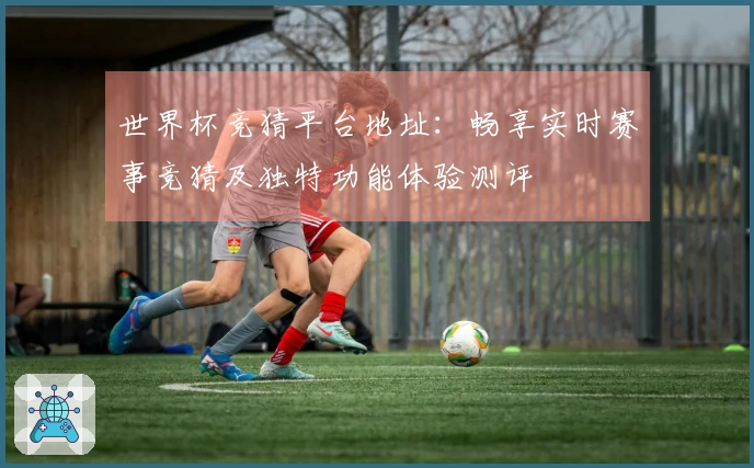 世界杯竞猜平台地址：畅享实时赛事竞猜及独特功能体验测评